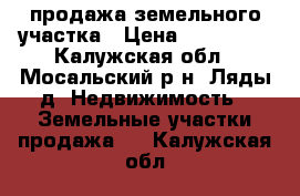 продажа земельного участка › Цена ­ 500 000 - Калужская обл., Мосальский р-н, Ляды д. Недвижимость » Земельные участки продажа   . Калужская обл.